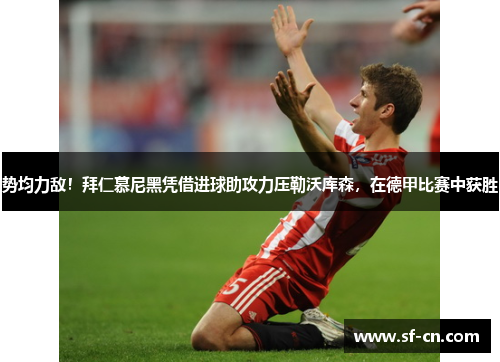 势均力敌！拜仁慕尼黑凭借进球助攻力压勒沃库森，在德甲比赛中获胜