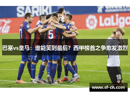 巴塞vs皇马：谁能笑到最后？西甲榜首之争愈发激烈
